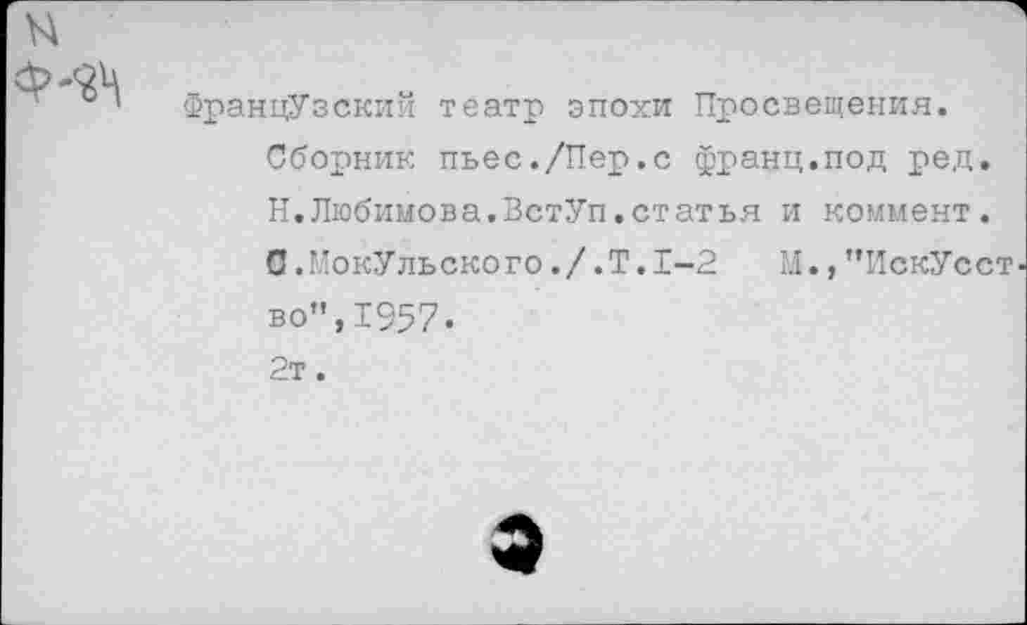 ﻿Французский театр эпохи Просвещения. Сборник пьес./Пер.с франц.под ред. Н.Любимова.ВстУп.статья и коммент.
С.”окУльского./.Т.1-2 М., ’’ИскУсст во”,1957. 2т.
э